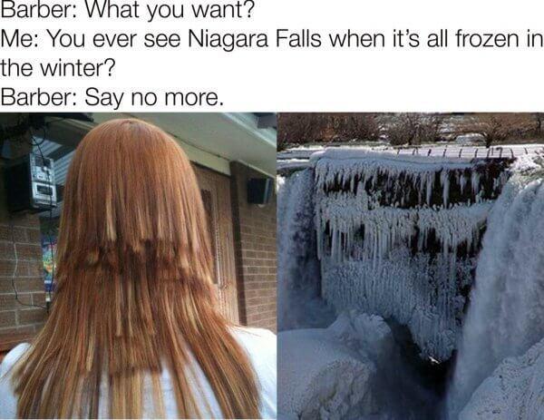 niagara falls haircut - Barber What you want? Me You ever see Niagara Falls when it's all frozen in the winter? Barber Say no more.