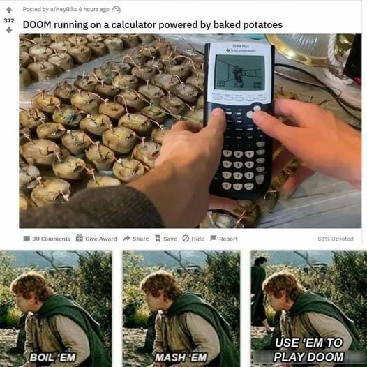 doom potatoes - 372 Posted by MeyRiks 6 hours ago Doom running on a calculator powered by baked potatoes 30 Give Award Save Hide Report 8896 Upvoted Use 'Em To Play Doom Boil 'Em Mash 'Em
