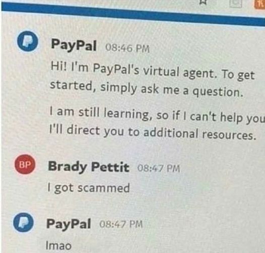 paypal - PayPal Hi! I'm PayPal's virtual agent. To get started, simply ask me a question. I am still learning, so if I can't help you I'll direct you to additional resources. Brady Pettit I got scammed PayPal Imao