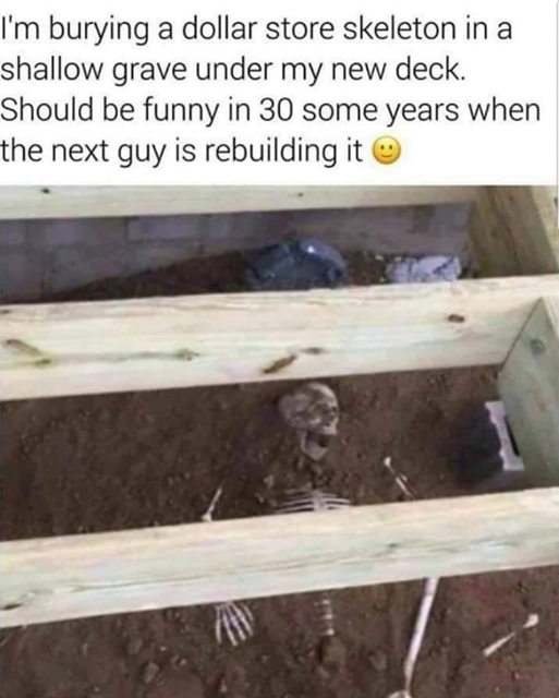 skeleton under deck prank - I'm burying a dollar store skeleton in a shallow grave under my new deck. Should be funny in 30 some years when the next guy is rebuilding it