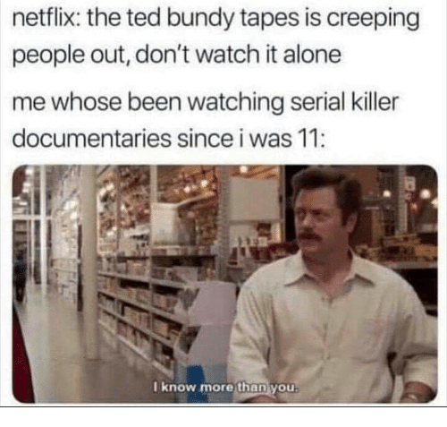 know more than you ron swanson - netflix the ted bundy tapes is creeping people out, don't watch it alone me whose been watching serial killer documentaries since i was 11 I know more than you.