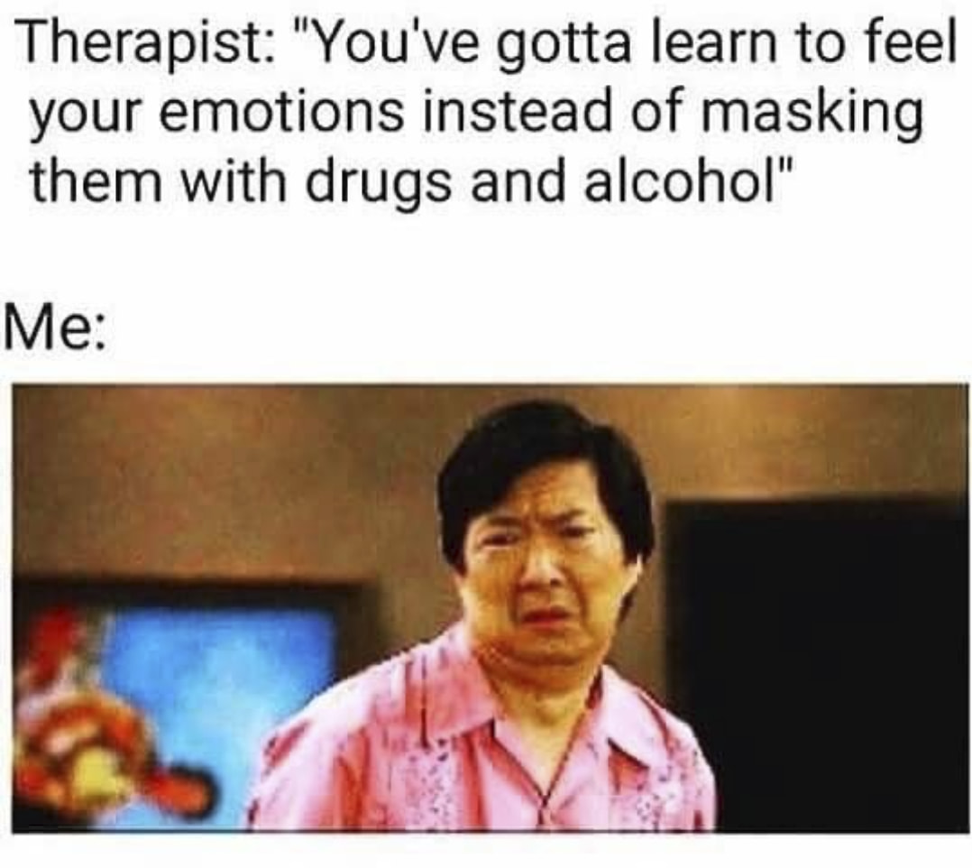funny therapy memes - Therapist "You've gotta learn to feel your emotions instead of masking them with drugs and alcohol" Me