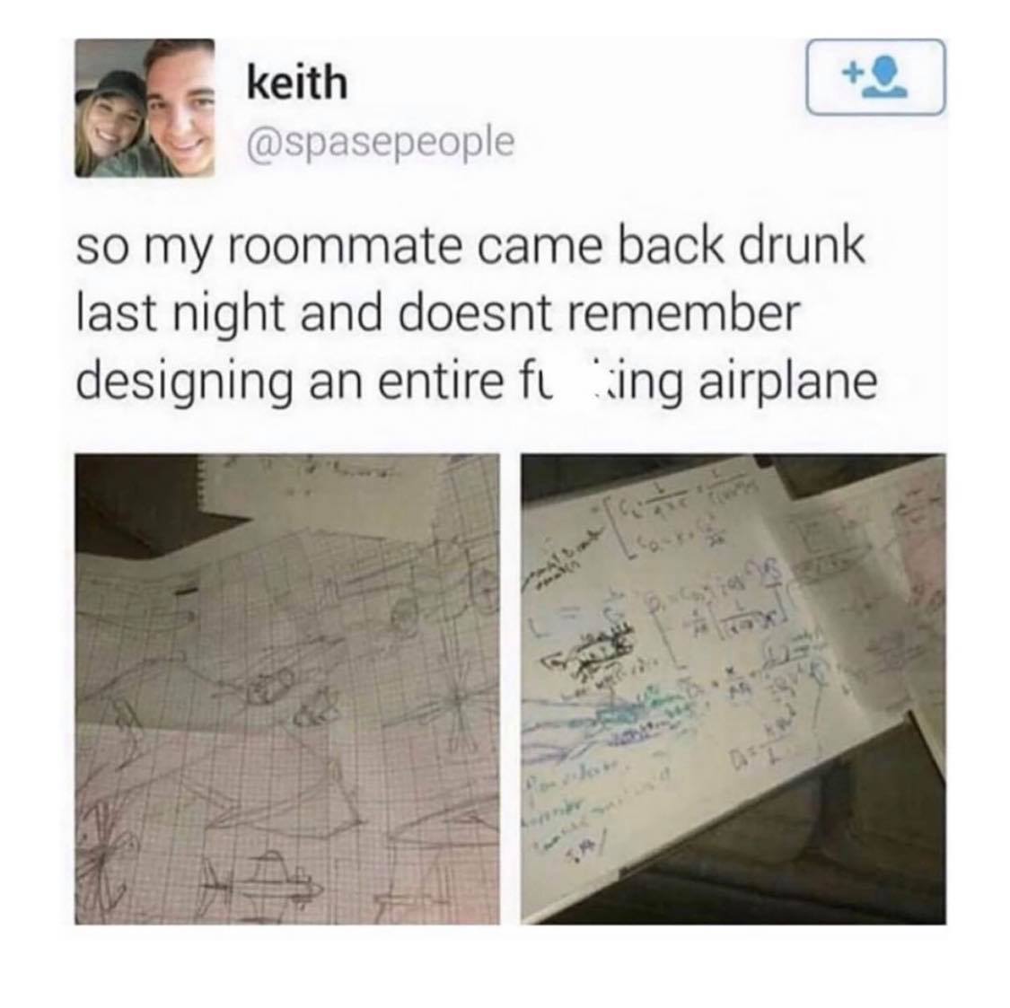 so my roommate came back drunk last night - keith so my roommate came back drunk last night and doesnt remember designing an entire fi ing airplane