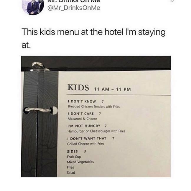 funny menu memes - Me This kids menu at the hotel I'm staying at. Kids 11 Am 11 Pm I Don'T Know 7 Breaded Chicken Tenders with Fries I Don'T Care 7 Macaroni & Cheese I'M Not Hungry 7 Hamburger or Cheeseburger with Fries I Don'T Want That 7 Grilled Cheese 