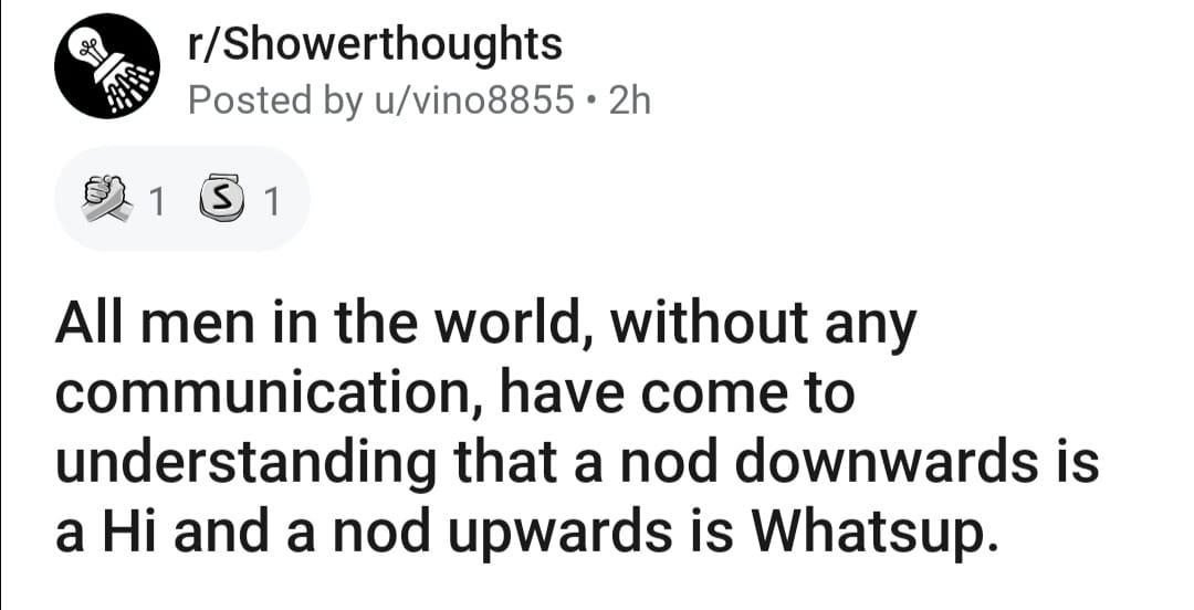 number - rShowerthoughts Posted by uvino8855 2h 1 S 1 All men in the world, without any communication, have come to understanding that a nod downwards is a Hi and a nod upwards is Whatsup.