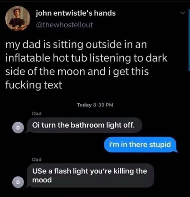 atmosphere - john entwistle's hands my dad is sitting outside in an inflatable hot tub listening to dark side of the moon and i get this fucking text Today Dad D Oi turn the bathroom light off. i'm in there stupid Dad Use a flash light you're killing the 