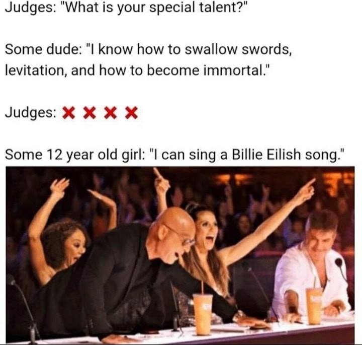 america's got talent judges meme - Judges "What is your special talent?" Some dude "I know how to swallow swords, levitation, and how to become immortal." Judges X X X X Some 12 year old girl "I can sing a Billie Eilish song." 22