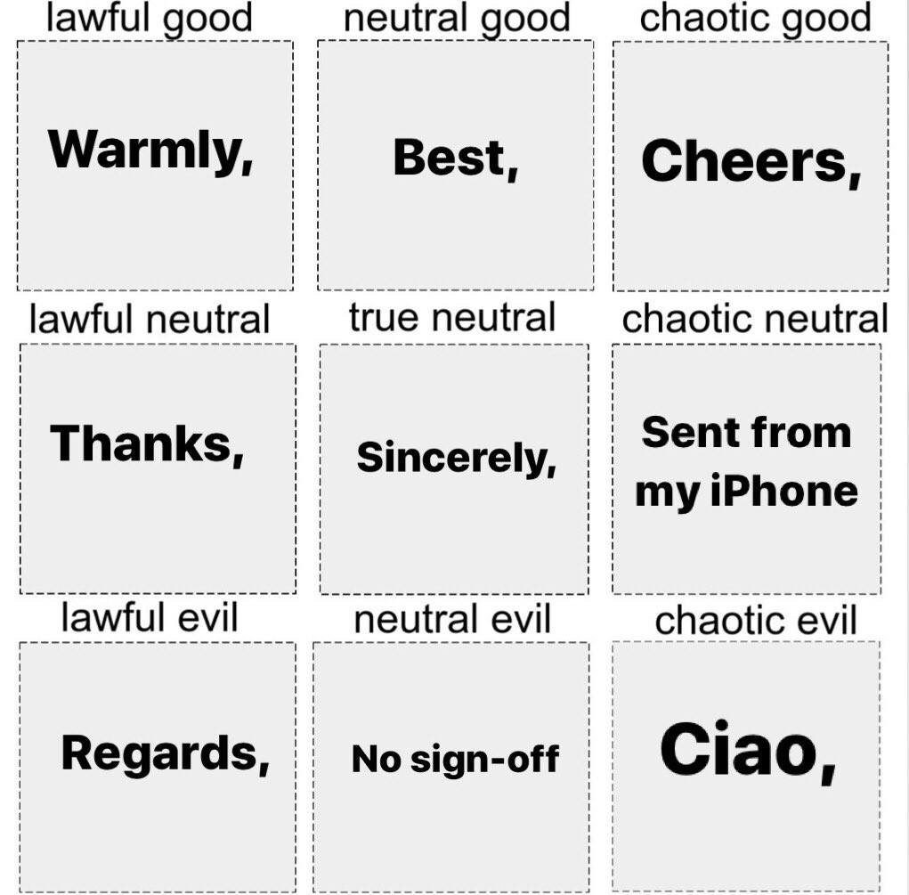 email sign offs chaotic good - lawful good neutral good chaotic good Warmly, Best, Cheers, lawful neutral true neutral chaotic neutral Thanks, Sincerely, Sent from my iPhone lawful evil neutral evil chaotic evil Regards, No signoff Ciao,