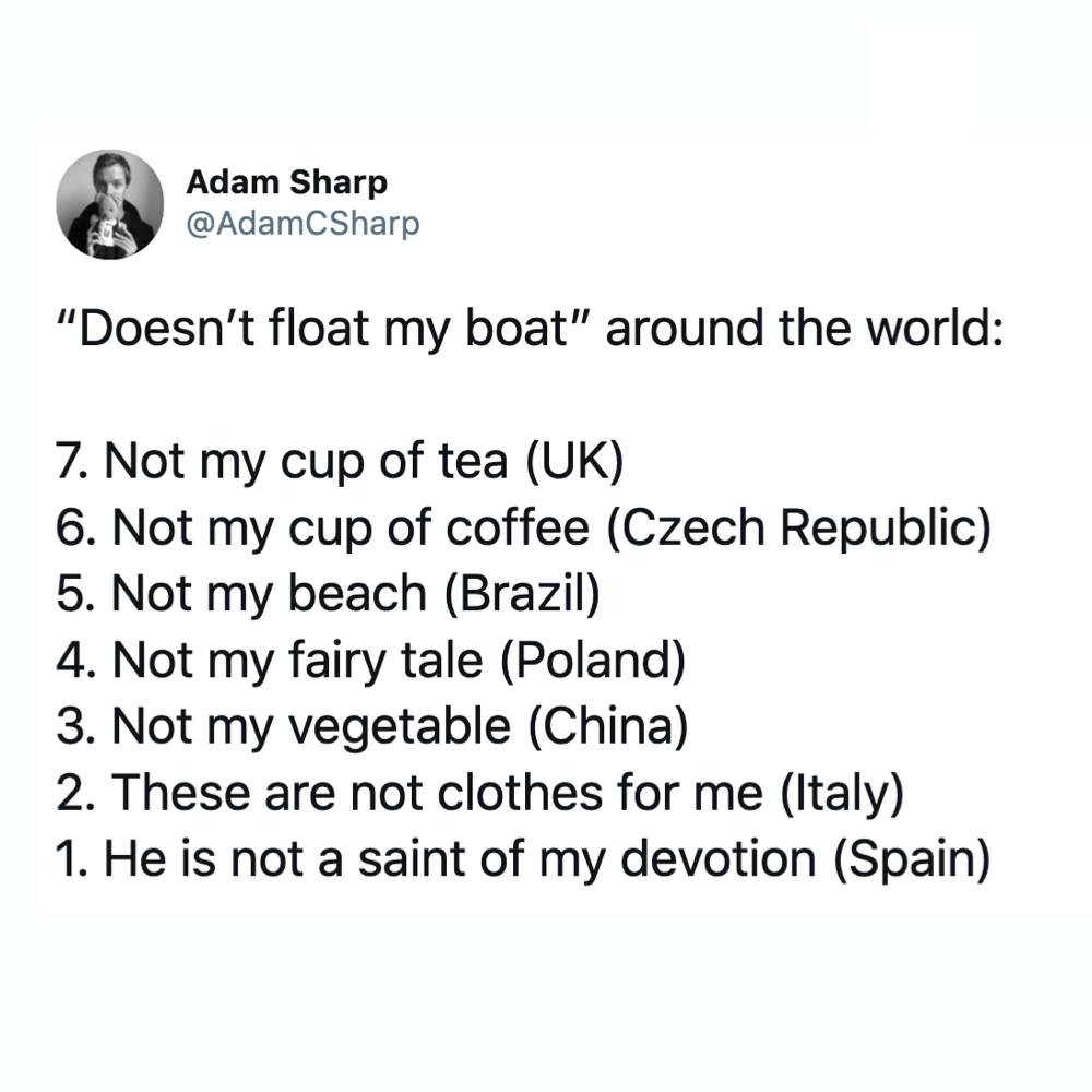 angle - Adam Sharp CSharp Doesn't float my boat" around the world 7. Not my cup of tea Uk 6. Not my cup of coffee Czech Republic 5. Not my beach Brazil 4. Not my fairy tale Poland 3. Not my vegetable China 2. These are not clothes for me Italy 1. He is no