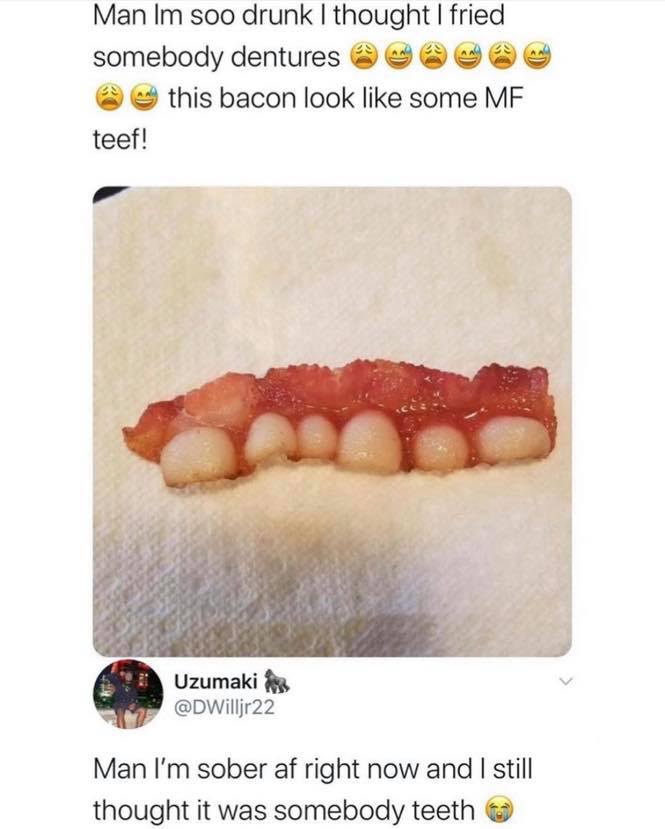 yummy teeth - Man Im soo drunk I thought I fried somebody dentures this bacon look some Mf teef! Uzumaki Man I'm sober af right now and I still thought it was somebody teeth