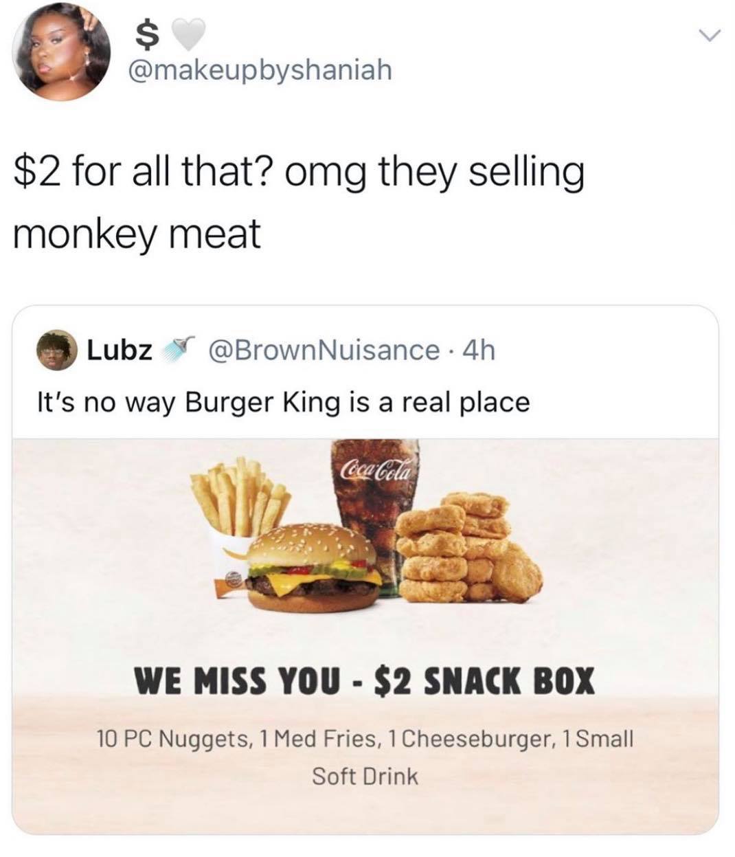 burger king we miss you snack box - $ $2 for all that? omg they selling monkey meat Lubz Nuisance . 4h It's no way Burger King is a real place Coca Cola We Miss You $2 Snack Box 10 Pc Nuggets, 1 Med Fries, 1 Cheeseburger, 1 Small Soft Drink