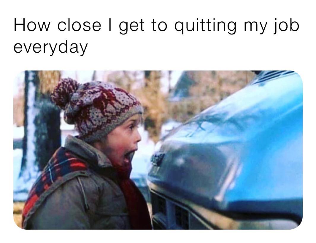 close i get to quitting my job everyday - How close I get to quitting my job everyday