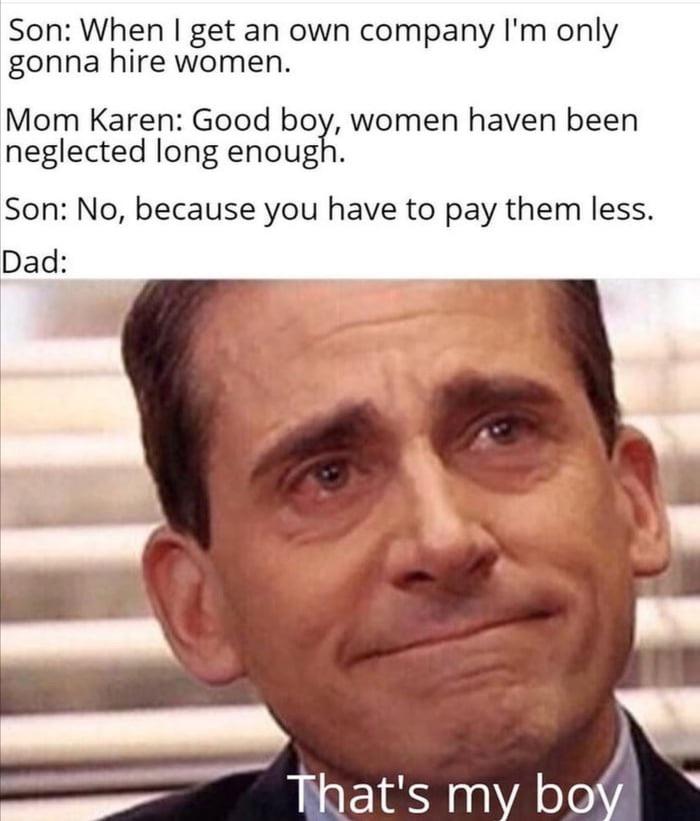 dad memes - Son When I get an own company I'm only gonna hire women. Mom Karen Good boy, women haven been neglected long enough. Son No, because you have to pay them less. Dad That's my boy