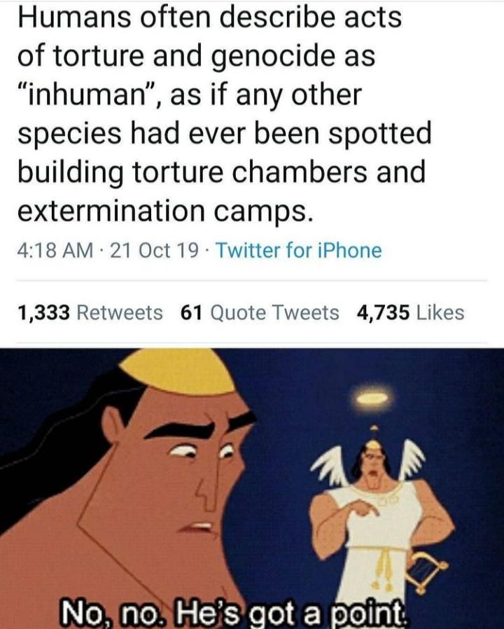 no no he's got a point meme - Humans often describe acts of torture and genocide as "inhuman", as if any other species had ever been spotted building torture chambers and extermination camps. 21 Oct 19 Twitter for iPhone 1,333 61 Quote Tweets 4,735 No, no