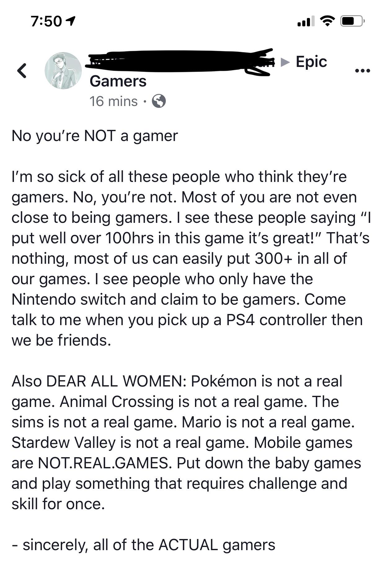 “You’re not a real gamer if you don’t play ( insert game title here)”
Gatekeeping is lame, some gamers play everything, others only play Animal Crossing, and that’s okay. Just because you don’t spend hundreds of dollars on new games every year doesn’t mean you aren’t a real gamer.