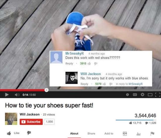 youtube comment top youtube comments - Mr SneakyR 4 months ago Does this work with red shoes?????? 39186 Will Jackson 4 months ago No. I'm sorry but it only works with blue shoes . 507953 in to MrSneakyR D How to tie your shoes super fast! Will Jackson 23