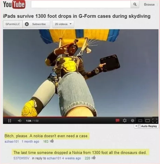 youtube comment website - YouTube Q Browse iPads survive 1300 foot drops in GForm cases during skydiving GFormLLC Subscribe 25 videos 11 104 Auto Replay Bitch, please. A nokia doesn't even need a case. azhao101 1 month ago 1631 The last time someone dropp