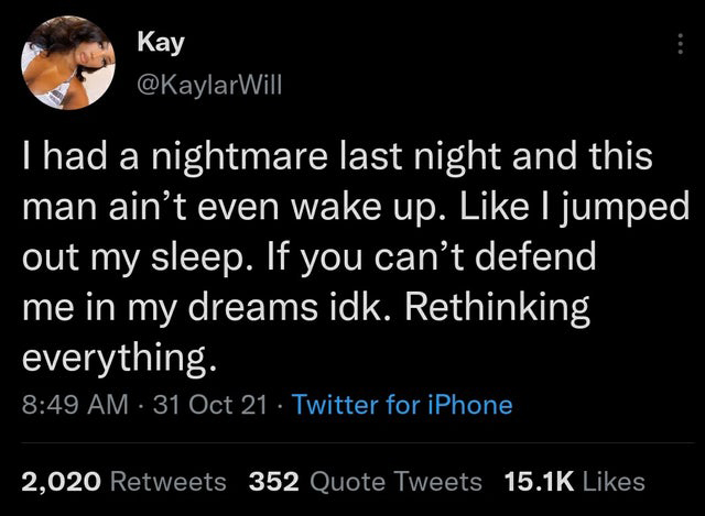 cringe pics  - atmosphere - Kay I had a nightmare last night and this man ain't even wake up. I jumped out my sleep. If you can't defend me in my dreams idk. Rethinking everything. 31 Oct 21 Twitter for iPhone 2,020 352 Quote Tweets