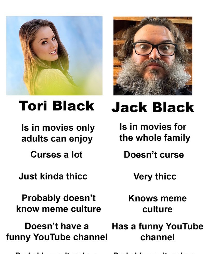 Jack Black Memes - jack black memes - Tori Black Is in movies only adults can enjoy Curses a lot Just kinda thicc Probably doesn't know meme culture Doesn't have a funny YouTube channel Jack Black Is in movies for the whole family Doesn't curse Very thicc