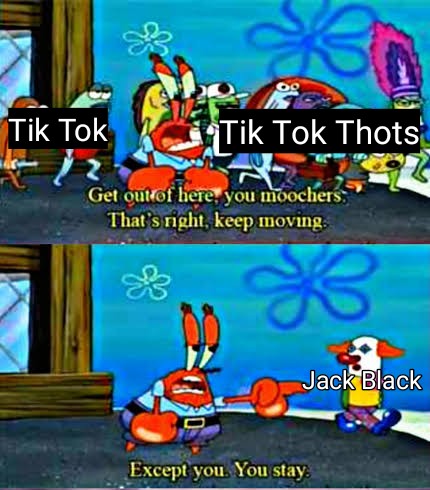Jack Black Memes - mr krabs all of you get out - Tik Tok Tik Tok Thots Get out of here, you moochers That's right, keep moving. Jack Black Except you. You stay