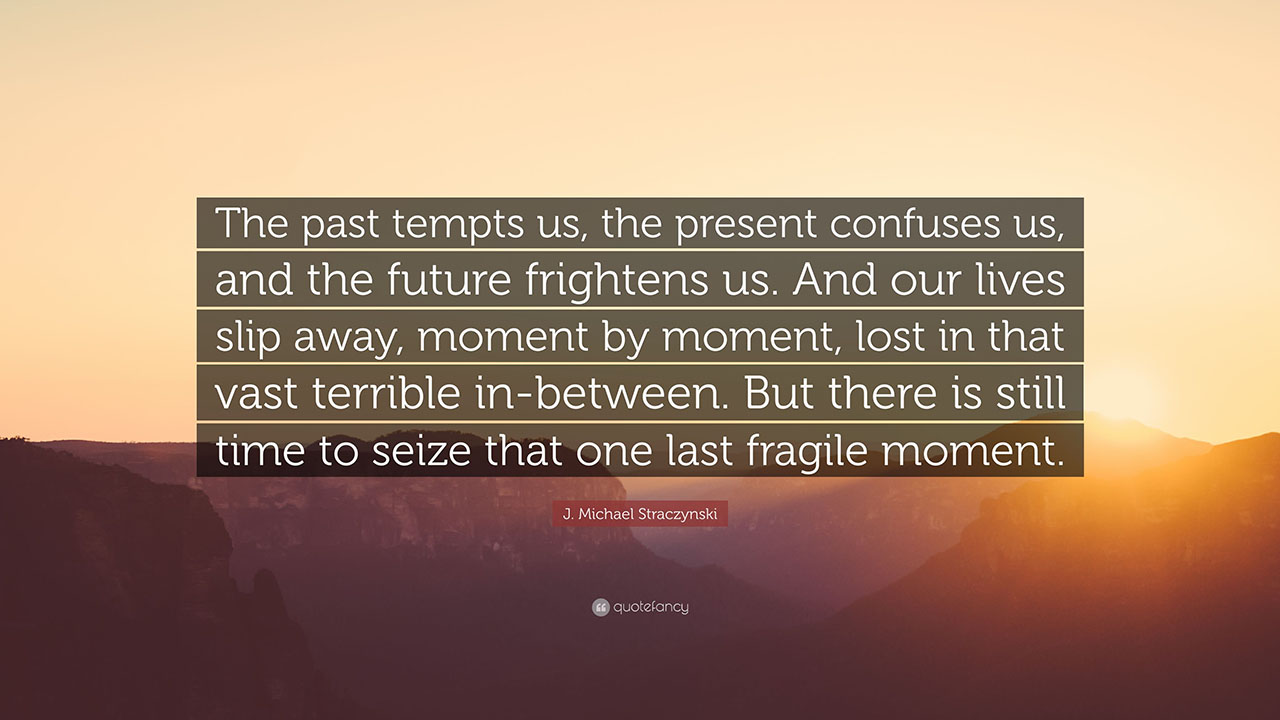 From Emperor Turhan in Babylon 5, written by J. Michael Straczynski: “The past tempts us, the present confuses us, and the future frightens us. And our lives slip away, moment by moment, lost in that vast terrible in-between. But there is still time to seize that one last fragile moment." - IndifferentWitness