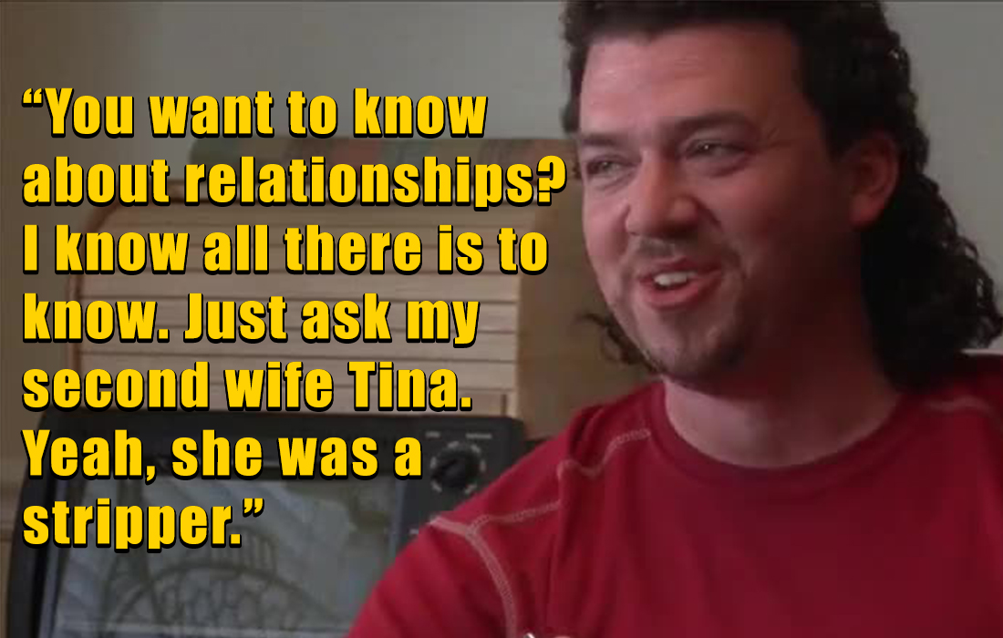 kenny powers quotes - beard - "You want to know about relationships? I know all there is to know. Just ask my second wife Tina. Yeah, she was a stripper."