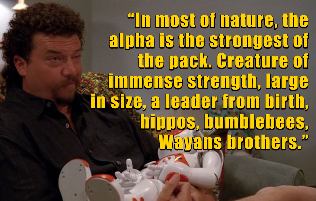 kenny powers quotes - photo caption - "In most of nature, the alpha is the strongest of the pack. Creature of immense strength, large in size, a leader from birth, hippos, bumblebees, Wayans brothers."