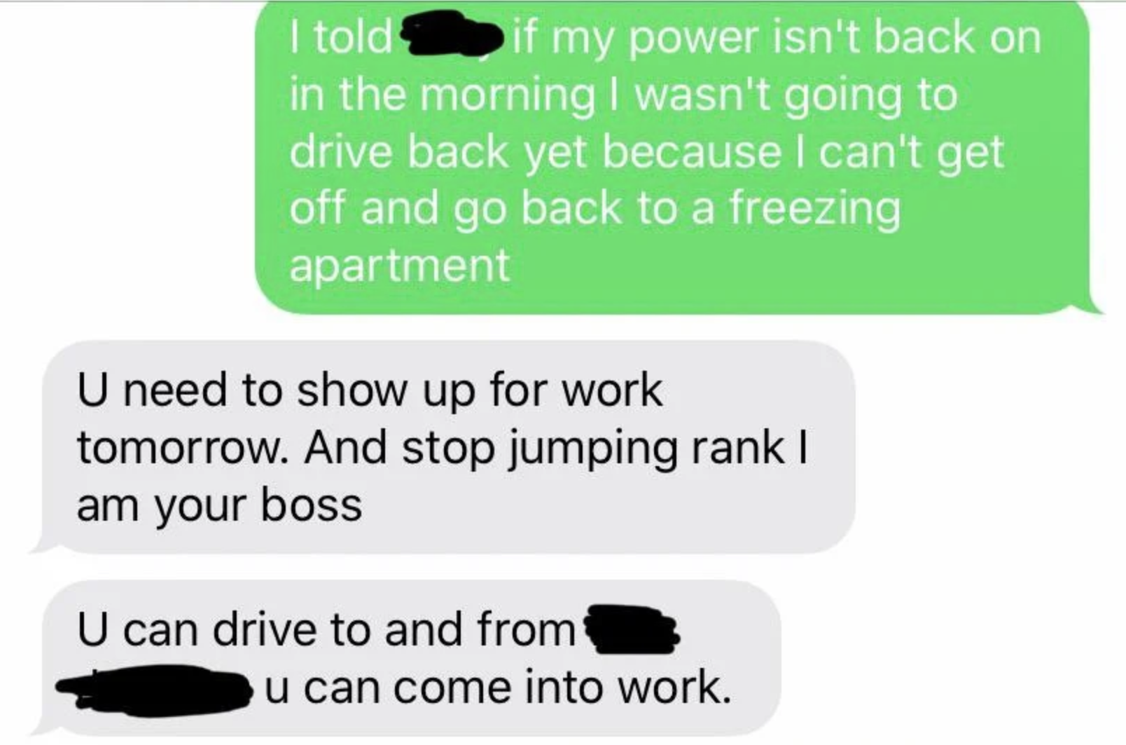 communication - I told if my power isn't back on in the morning I wasn't going to drive back yet because I can't get off and go back to a freezing apartment U need to show up for work tomorrow. And stop jumping ranki am your boss U can drive to and from u