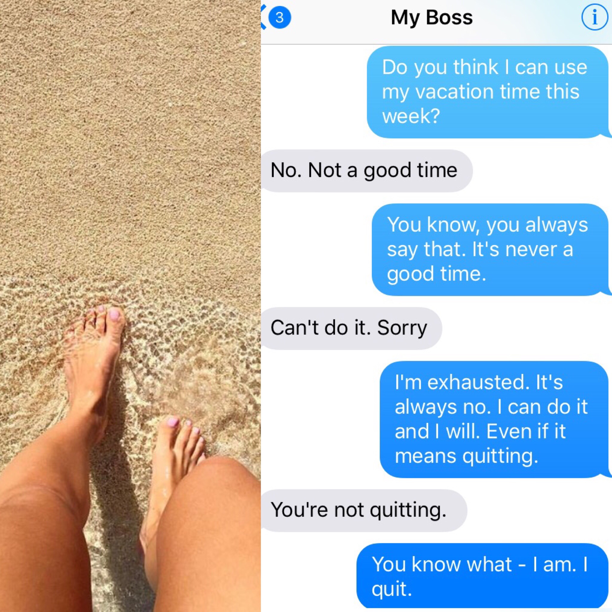 text my boss i quit - i My Boss Do you think I can use my vacation time this week? No. Not a good time You know, you always say that. It's never a good time. Can't do it. Sorry I'm exhausted. It's always no. I can do it and I will. Even if it means quitti
