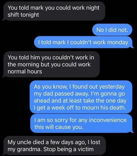 software - You told mark you could work night shift tonight No I did not I told mark I couldn't work monday You told him you couldn't work in the morning but you could work normal hours As you know, I found out yesterday my dad passed away. I'm gonna go a