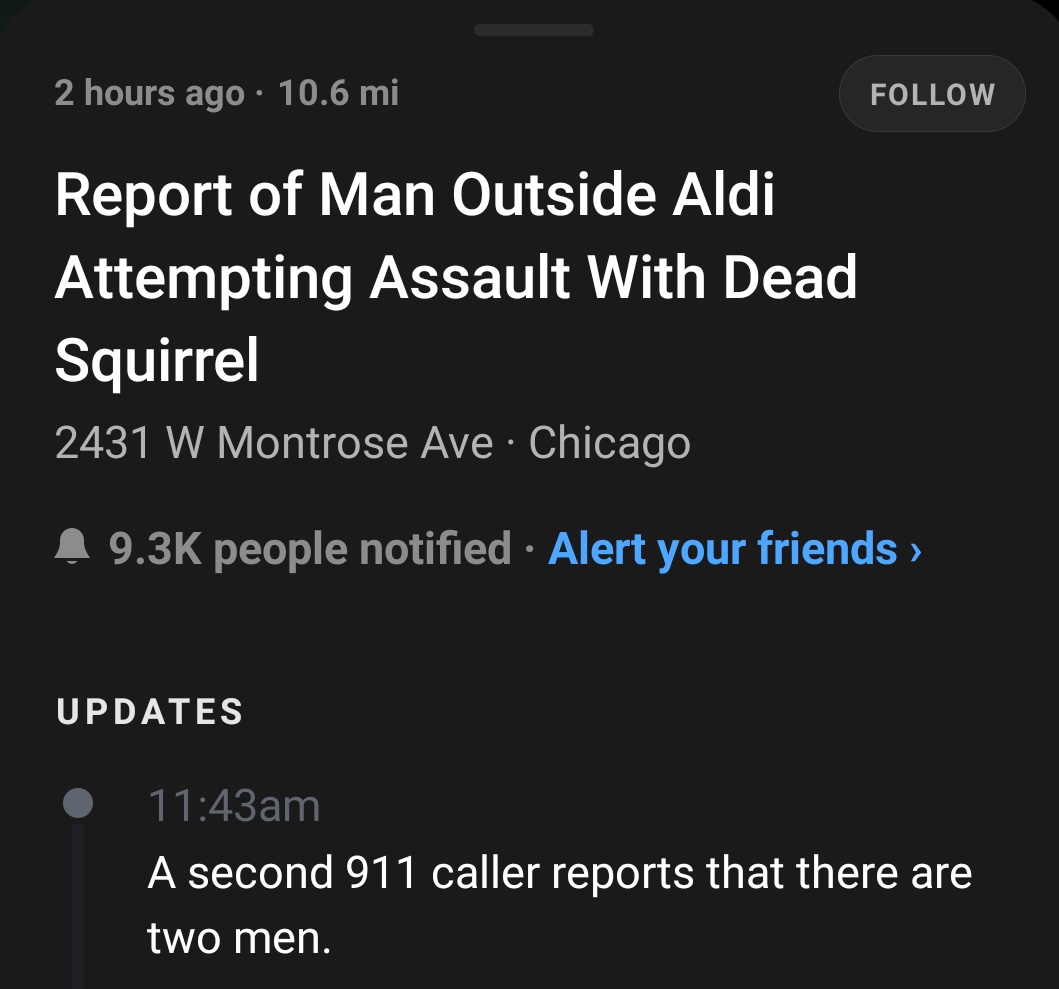 marie curie - 2 hours ago 10.6 mi Report of Man Outside Aldi Attempting Assault With Dead Squirrel 2431 W Montrose Ave Chicago ^ people notified Alert your friends Updates am A second 911 caller reports that there are two men.