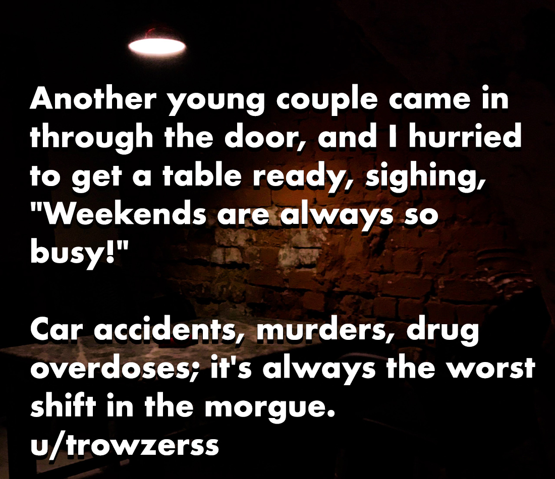 horror stories - best buy price match - Another young couple came in through the door, and I hurried to get a table ready, sighing, "Weekends are always so busy!" Car accidents, murders, drug overdoses; it's always the worst shift in the morgue. utrowzers