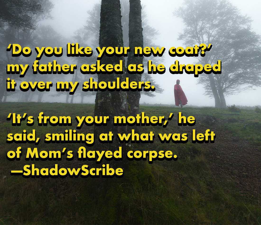 horror stories - contrary to popular belief - "Do you your new court my father asked as he druped it over my shoulders. 'It's from your mother, he said, smiling at what was left of Mom's flayed corpse. ShadowScribe