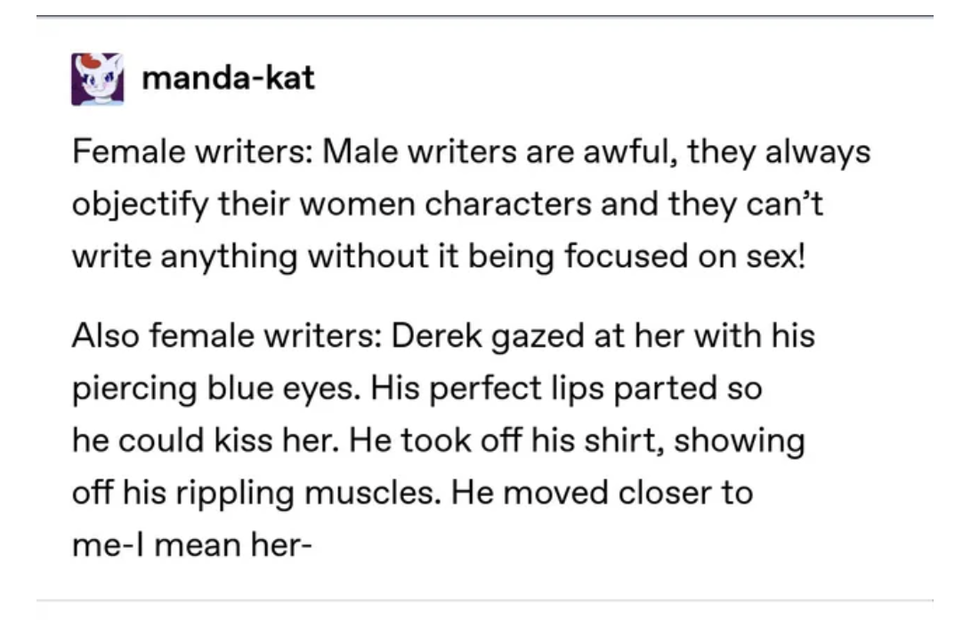 females writing males - angle - mandakat Female writers Male writers are awful, they always objectify their women characters and they can't write anything without it being focused on sex! Also female writers Derek gazed at her with his piercing blue eyes.