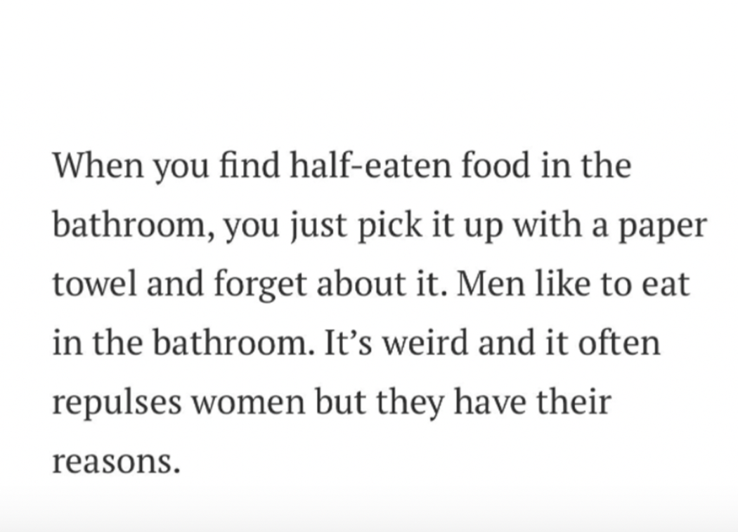 females writing males - When you find halfeaten food in the bathroom, you just pick it up with a paper towel and forget about it. Men to eat in the bathroom. It's weird and it often repulses women but they have their reasons.
