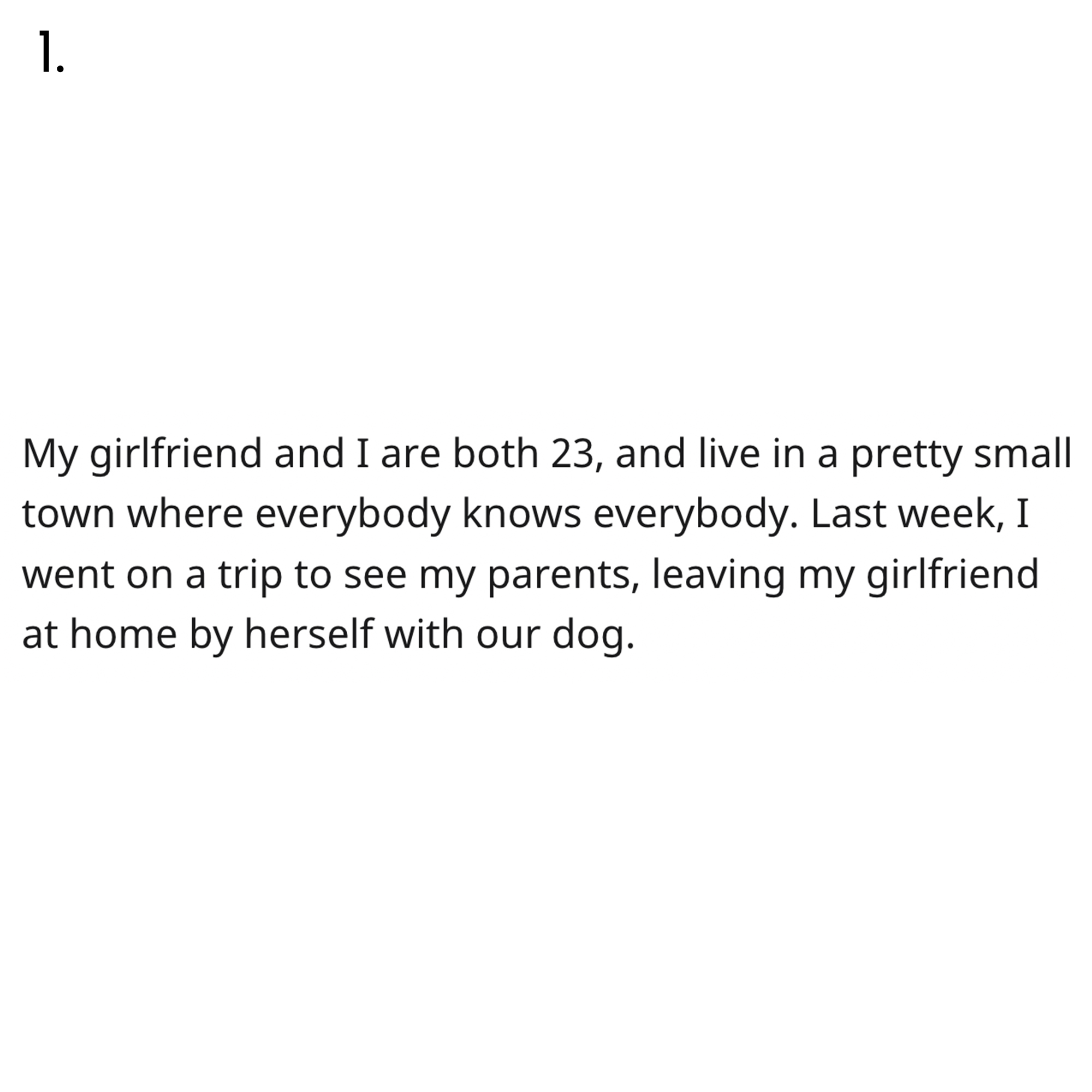 AITA Reddit Story - 1. My girlfriend and I are both 23, and live in a pretty small town where everybody knows everybody. Last week, I went on a trip to see my parents, leaving my girlfriend at home by herself with our dog.
