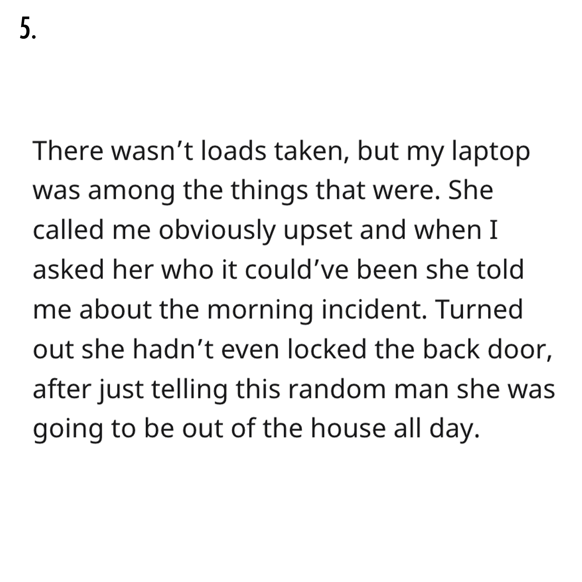 AITA Reddit Story - Reflexivity - 5. There wasn't loads taken, but my laptop was among the things that were. She called me obviously upset and when I asked her who it could've been she told me about the morning incident. Turned out she hadn't even locked 