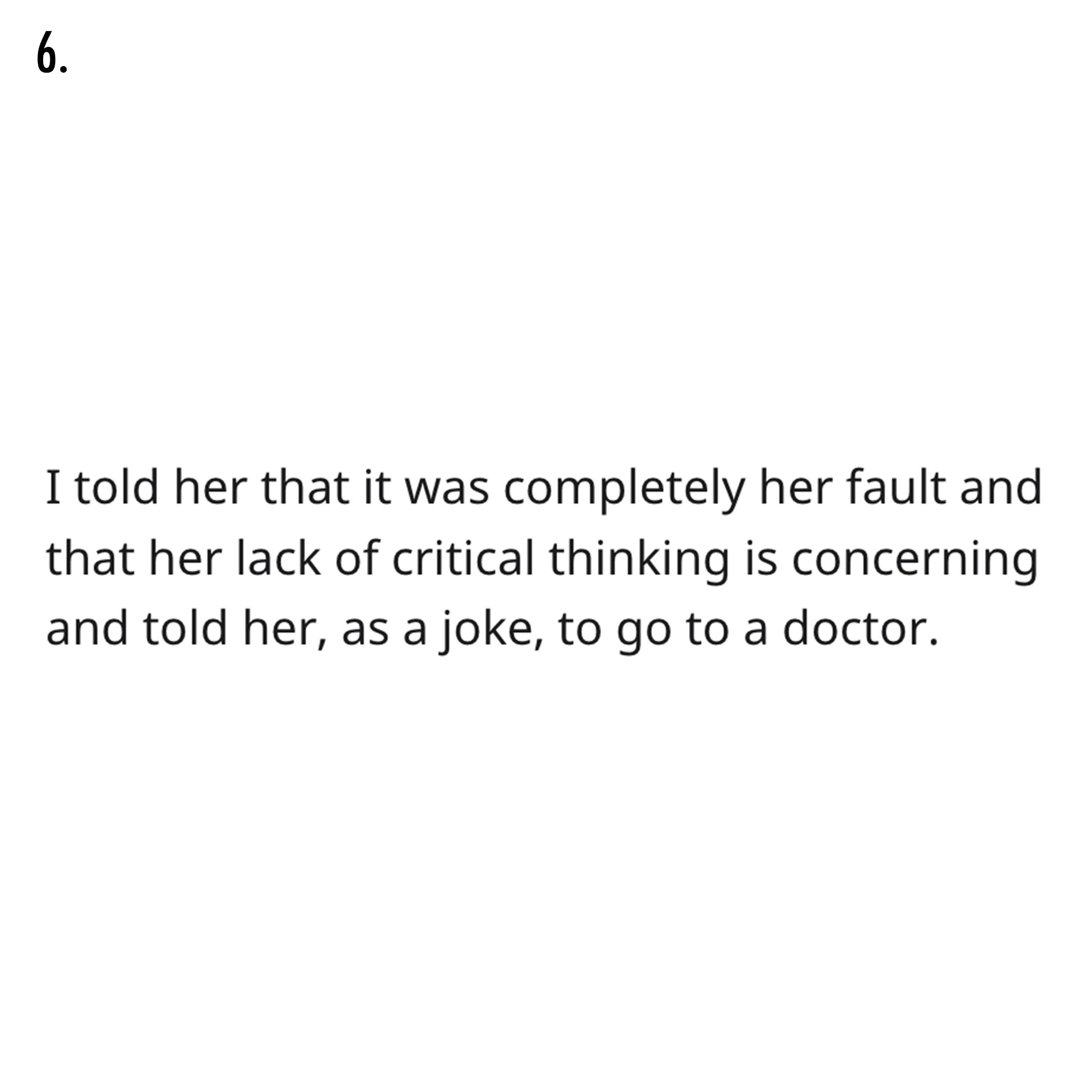 AITA Reddit Story - document - 6. I told her that it was completely her fault and that her lack of critical thinking is concerning and told her, as a joke, to go to a doctor.