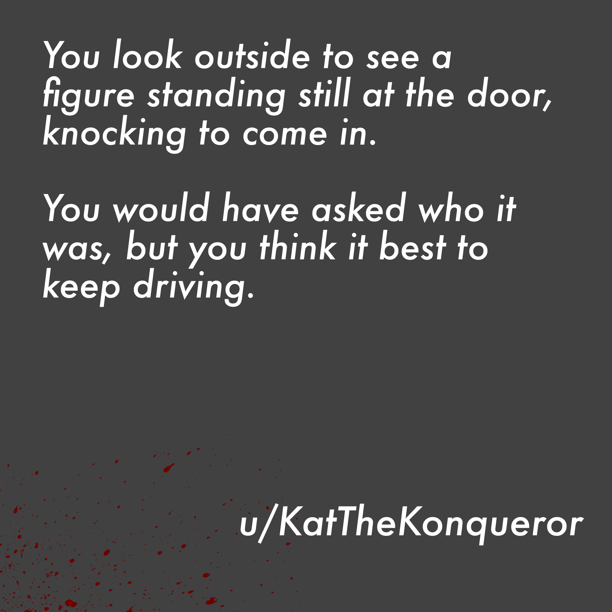two line horror stories - make it happen - You look outside to see a figure standing still at the door, knocking to come in. You would have asked who it was, but you think it best to keep driving. uKatTheKonqueror