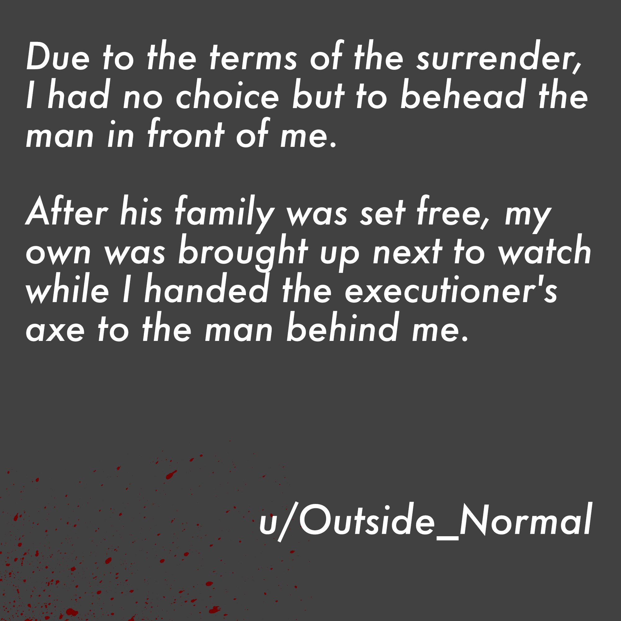 two line horror stories - angle - Due to the terms of the surrender, I had no choice but to behead the man in front of me. After his family was set free, my own was brought up next to watch while I handed the executioner's axe to the man behind me. uOutsi
