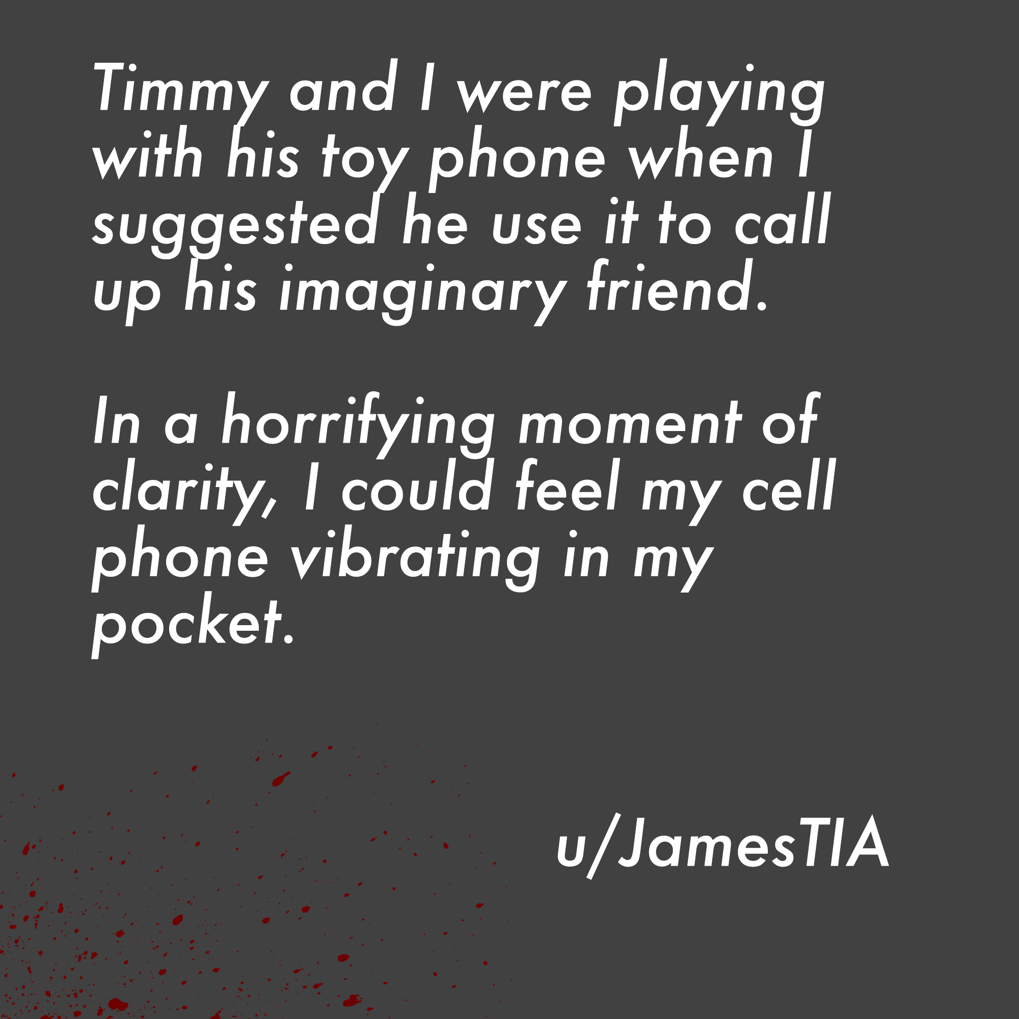 two line horror stories - 1 corinthians 13 11 - Timmy, and I were playing with his toy phone when I suggested he use it to call up his imaginary friend. In a horrifying moment of clarity, I could feel my cell phone vibrating in my pocket. uJamesTIA