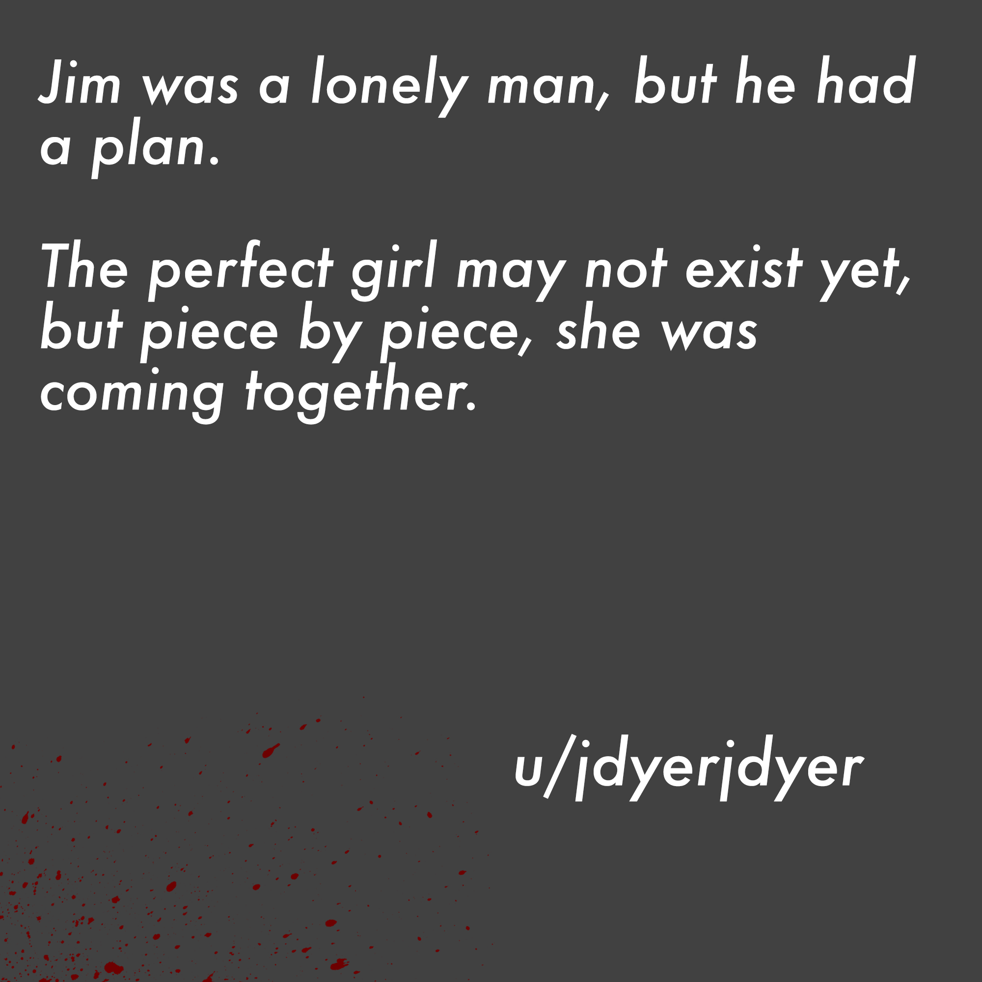 two line horror stories - angle - Jim was a lonely man, but he had a plan. The perfect girl may not exist yet, but piece by piece, she was coming together. uidyeridyer