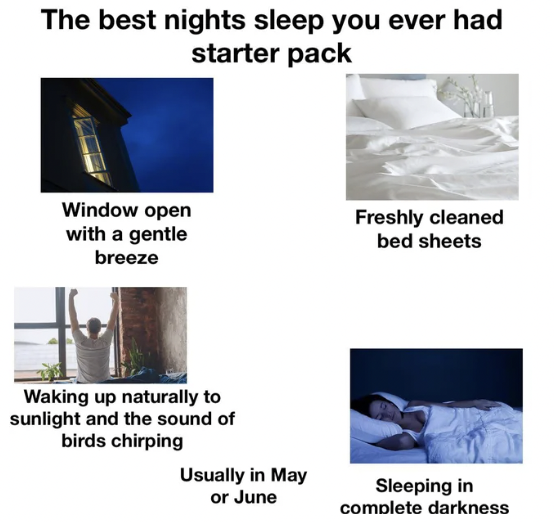 Starter Packs - Bed - The best nights sleep you ever had starter pack Window open with a gentle breeze Freshly cleaned bed sheets Waking up naturally to sunlight and the sound of birds chirping Usually in May or June Sleeping in complete darkness