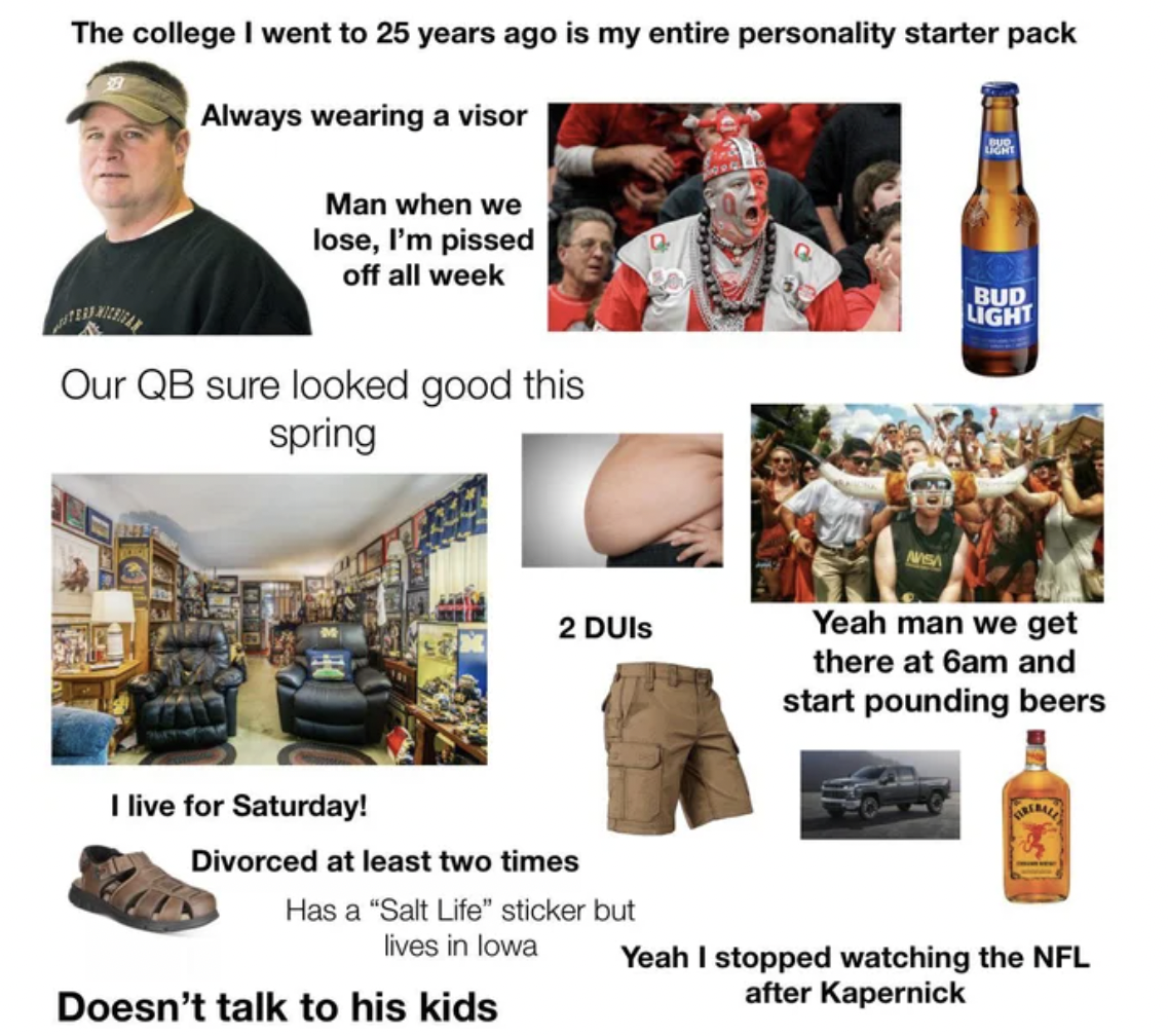 Starter Packs - starter pack memes - The college I went to 25 years ago is my entire personality starter pack Always wearing a visor Man when we lose, I'm pissed off all week Bud Light Our Qb sure looked good this spring 2 Duis Yeah man we get there at 6a