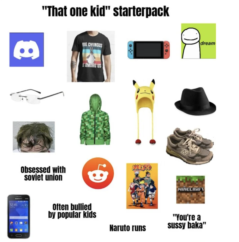 Starter Packs - communication - "That one kid" starterpack Big Chingus dream . Sborg Boro Obsessed with soviet union Minecrafy Often bullied by popular kids "You're a sussy baka" Naruto runs