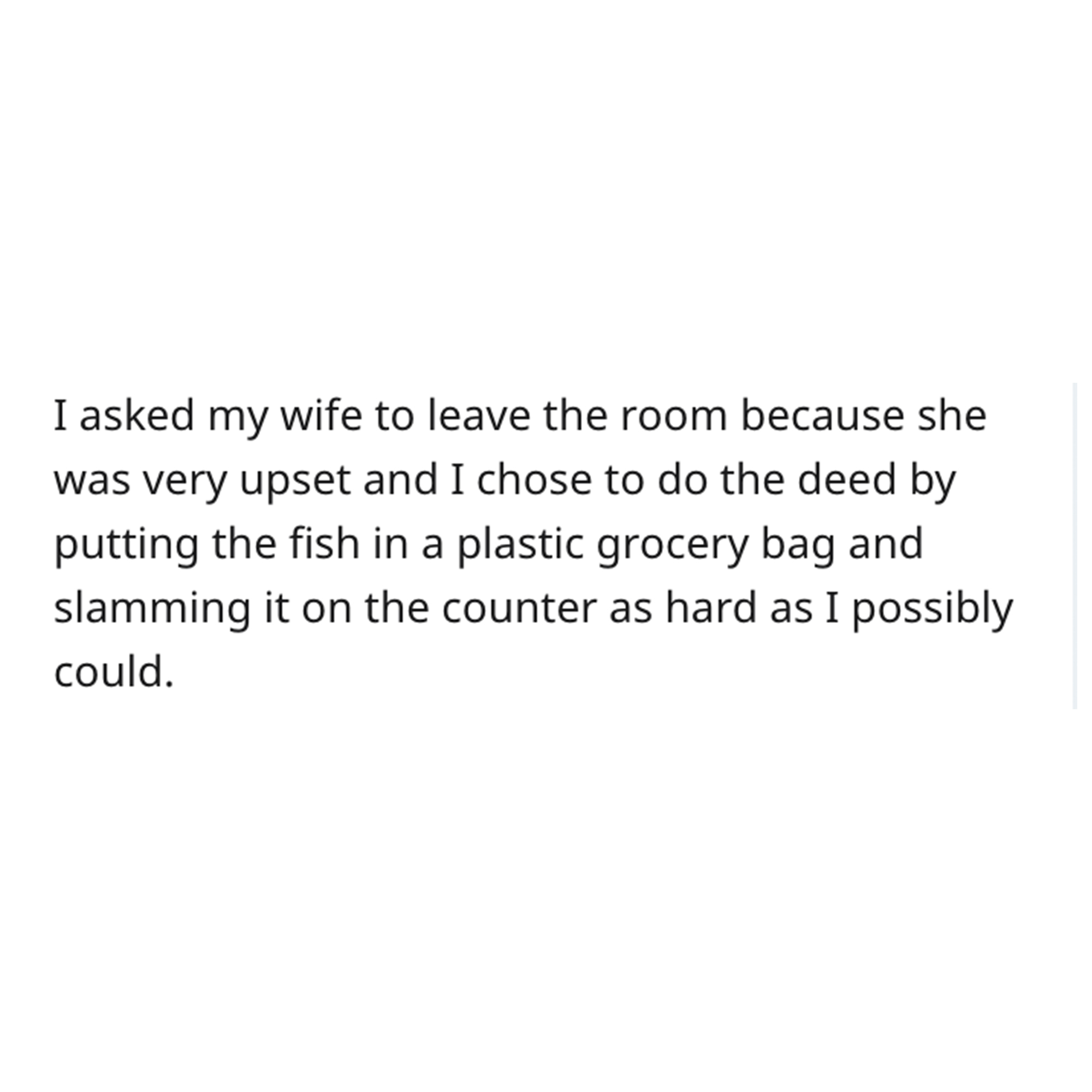 goldfish story - sad deep late night thoughts - I asked my wife to leave the room because she was very upset and I chose to do the deed by putting the fish in a plastic grocery bag and slamming it on the counter as hard as I possibly could.