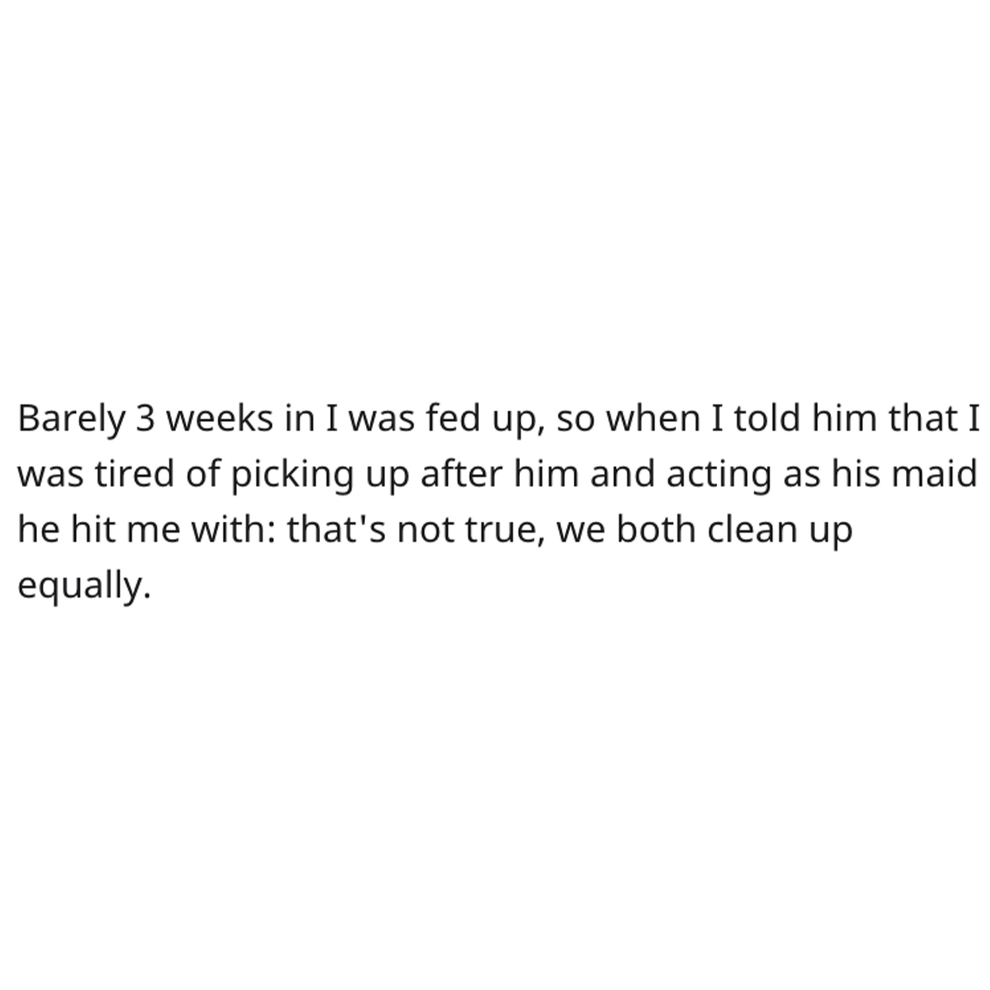 Cleaning Contest Reddit Story - angle - Barely 3 weeks in I was fed up, so when I told him that I was tired of picking up after him and acting as his maid he hit me with that's not true, we both clean up equally.