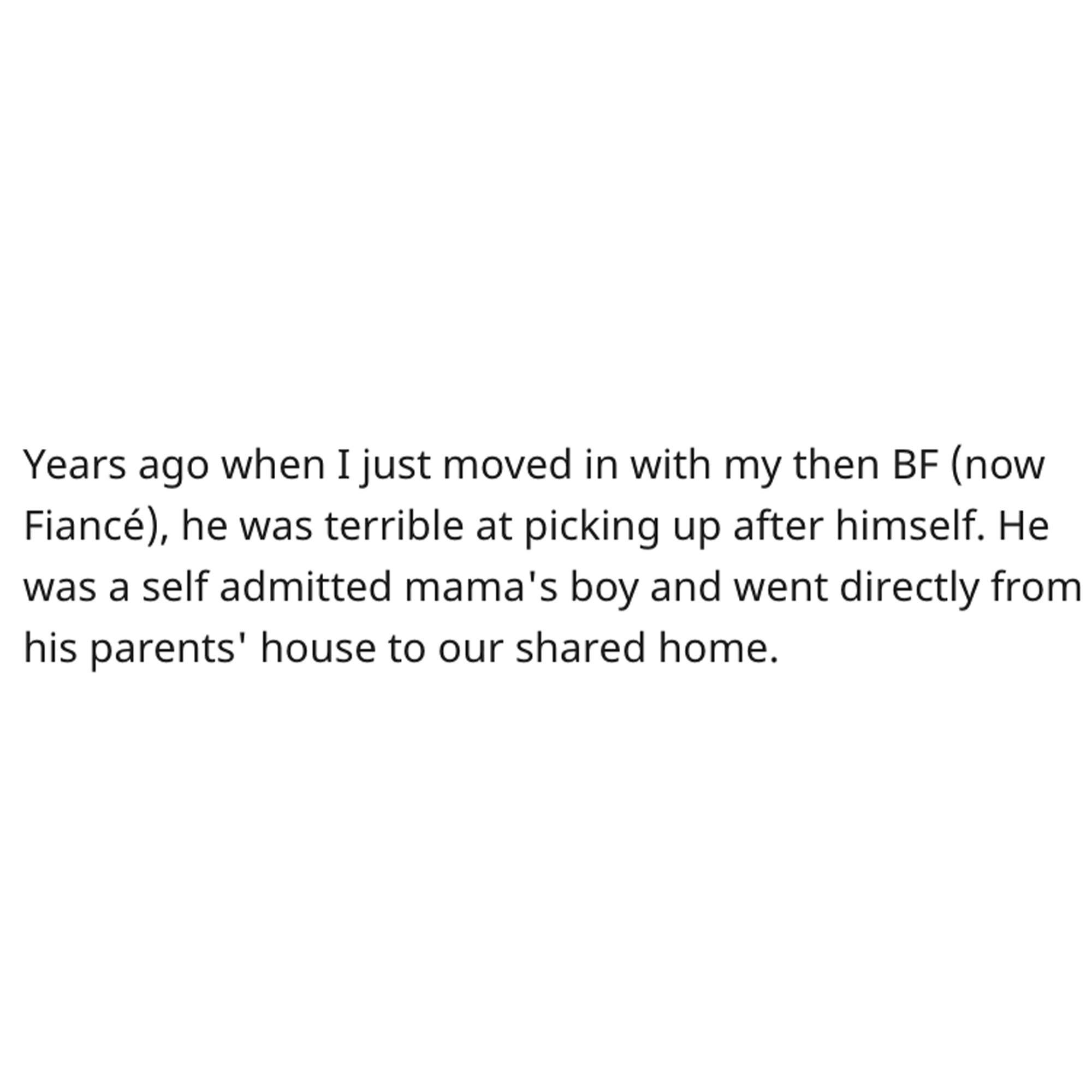 Cleaning Contest Reddit Story - angle - Years ago when I just moved in with my then Bf now Fianc, he was terrible at picking up after himself. He was a self admitted mama's boy and went directly from his parents' house to our d home.
