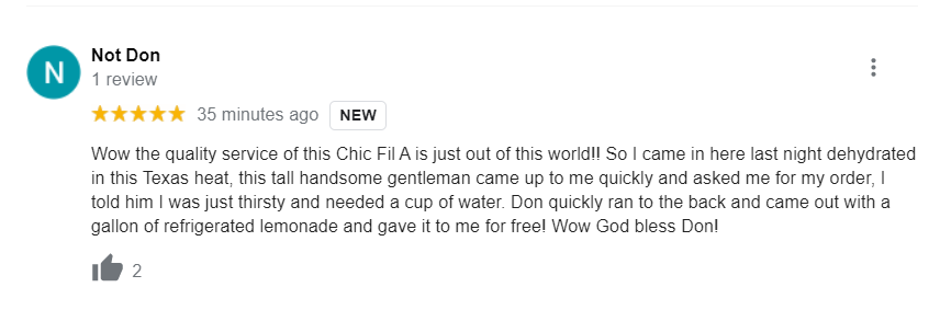 chik fil a google reviewdocument - Not Don N 1 review 35 minutes ago New Wow the quality service of this Chic Fil A is just out of this world!! So I came in here last night dehydrated in this Texas heat, this tall handsome gentleman came up to me quickly 