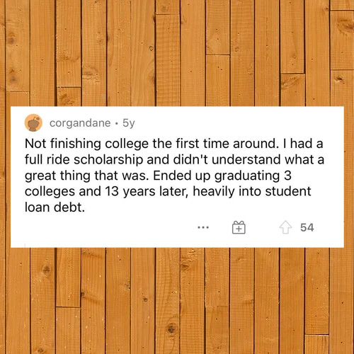 hardwood - corgandane. 5y Not finishing college the first time around. I had a full ride scholarship and didn't understand what a great thing that was. Ended up graduating 3 colleges and 13 years later, heavily into student loan debt. 54